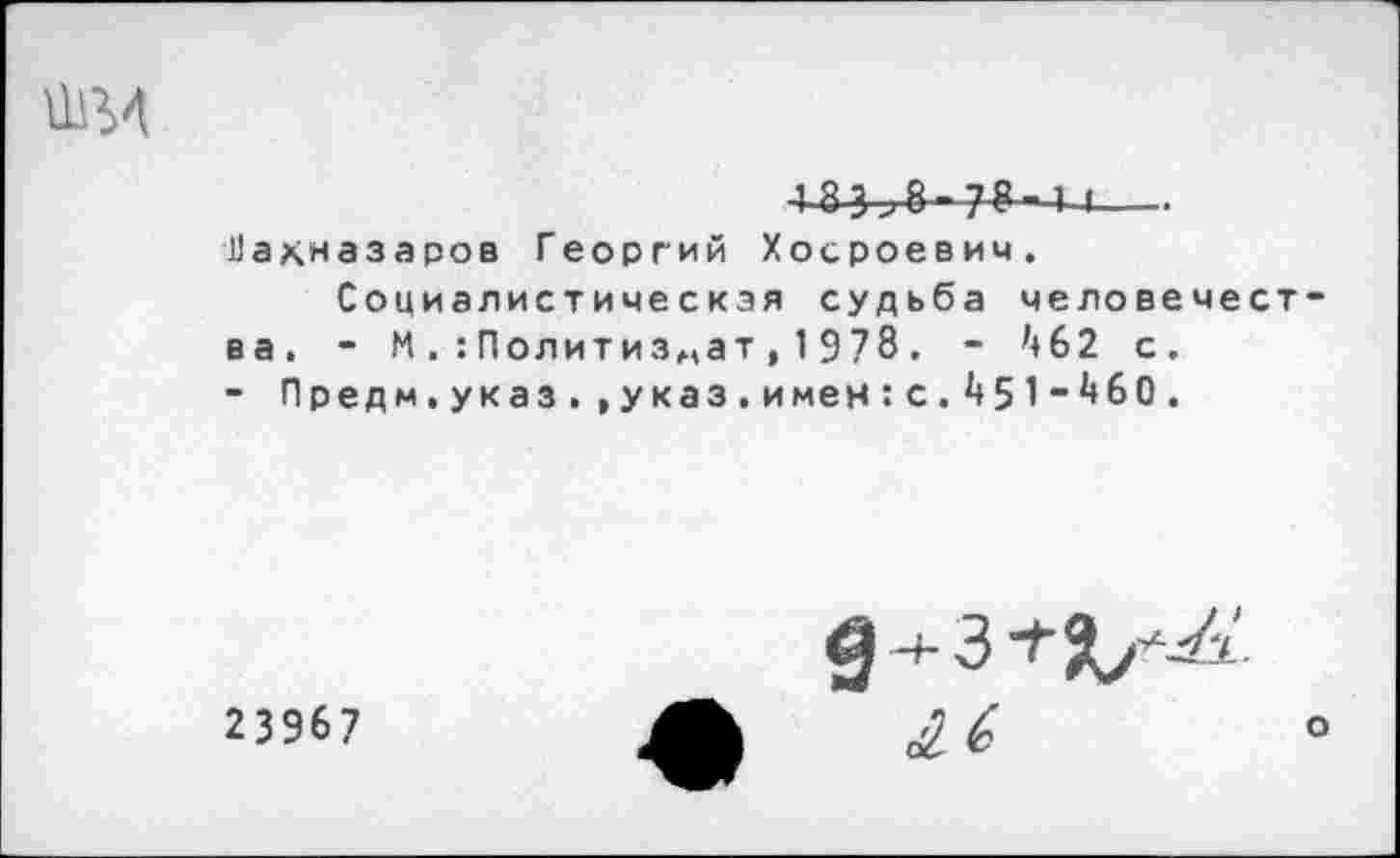 ﻿■1 83>8-7^" 1-4-
Нахназаров Георгий Хосроевич. Социалистическая судьба человечест
ва. - МПолитиздат,1978. - ^62 с.
- Предм.указ. ,указ.имен:с.1|51“^6О.
23967